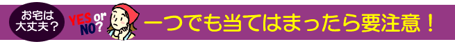 お宅は大丈夫？一つでも当てはまったら要注意！